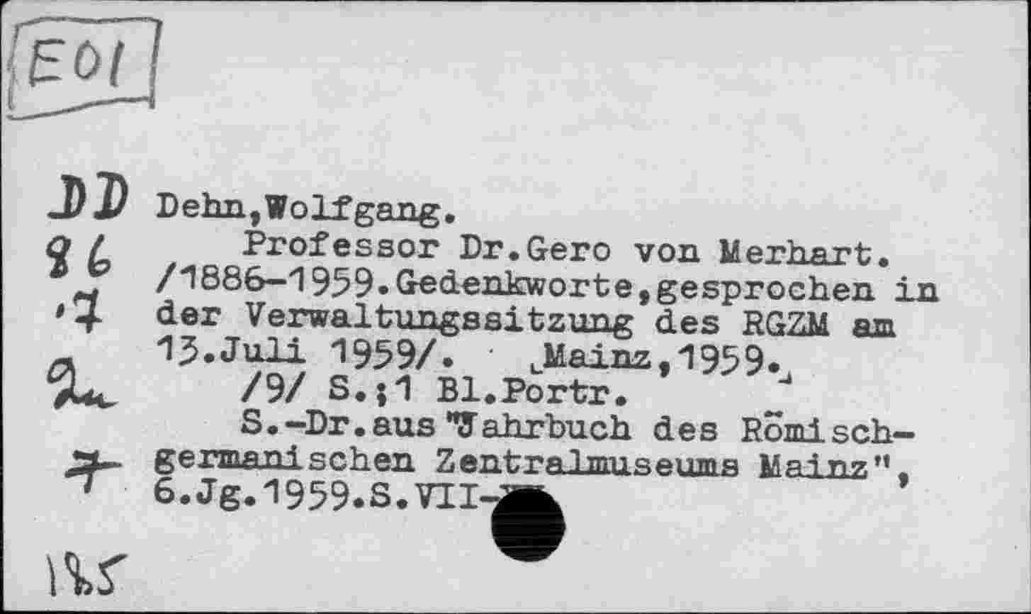 ﻿DD
U
Dehn, Wolf gang.
Professor Dr.Gero von Merhart. /1886—1959»Gedenkworte, gesprochen in der Verwaltungssitzung des RGZM am 13»Juli 1959/. uMainz,1959»
/9/ S.j1 Bl.Portr.
S.-Dr.aus *7 ahrbuch des Romi sch-germanisehen Zentralmuseums Mai nz,11. 6.Jg.1959.S.VII-Â
